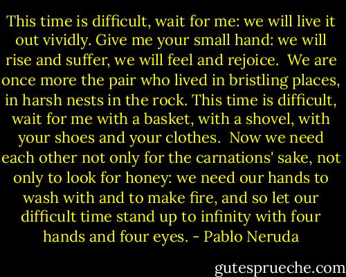 This time is difficult, wait for me:<br />we will live it out vividly.<br />Give me your small hand:<br />we will rise and suffer,<br />we will feel and rejoice.<br /><br />We are once more the pair<br />who lived in bristling places,<br />in harsh nests in the rock.<br />This time is difficult, wait for me<br />with a basket, with a shovel,<br />with your shoes and your clothes.<br /><br />Now we need each other<br />not only for the carnations' sake,<br />not only to look for honey:<br />we need our hands<br />to wash with and to make fire,<br />and so let our difficult time<br />stand up to infinity<br />with four hands and four eyes. - Pablo Neruda