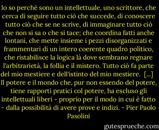 Io so perché sono un intellettuale, uno scrittore, che cerca di seguire tutto ciò che succede, di conoscere tutto ciò che se ne scrive, di immaginare tutto ciò che non si sa o che si tace; che coordina fatti anche lontani, che mette insieme i pezzi disorganizzati e frammentari di un intero coerente quadro politico, che ristabilisce la logica là dove sembrano regnare l'arbitrarietà, la follia e il mistero.<br />Tutto ciò fa parte del mio mestiere e dell'istinto del mio mestiere.<br /><br />[...] <br /><br />Il potere e il mondo che, pur non essendo del potere, tiene rapporti pratici col potere, ha escluso gli intellettuali liberi - proprio per il modo in cui è fatto - dalla possibilità di avere prove e indizi. - Pier Paolo Pasolini