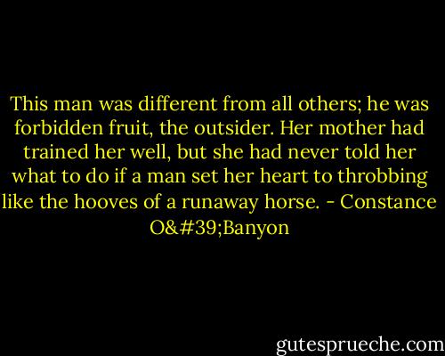 This man was different from all others; he was forbidden fruit, the outsider. Her mother had trained her well, but she had never told her what to do if a man set her heart to throbbing like the hooves of a runaway horse. - Constance O'Banyon