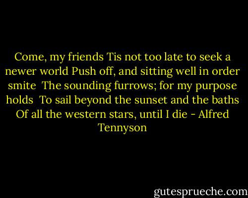 Come, my friends<br />Tis not too late to seek a newer world<br />Push off, and sitting well in order smite <br />The sounding furrows; for my purpose holds <br />To sail beyond the sunset and the baths Of all the western stars, until I die - Alfred Tennyson