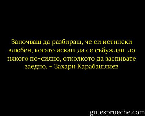 Започваш да разбираш, че си истински влюбен, когато искаш да се събуждаш до някого по-силно, отколкото да заспивате заедно. - Захари Карабашлиев