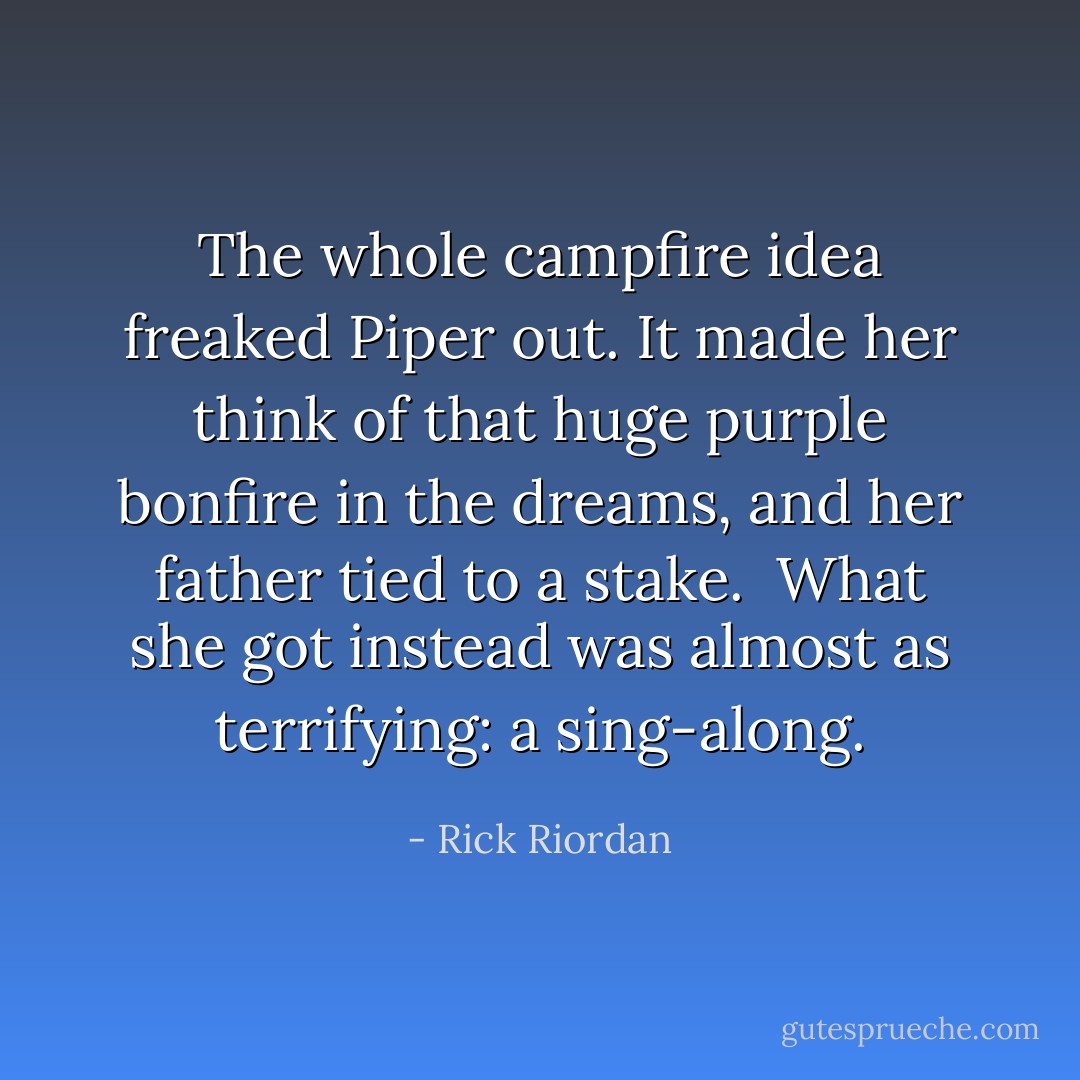 The whole campfire idea freaked Piper out. It made her think of that huge purple bonfire in the dreams, and her father tied to a stake.<br /> What she got instead was almost as terrifying: a sing-along. - Rick Riordan