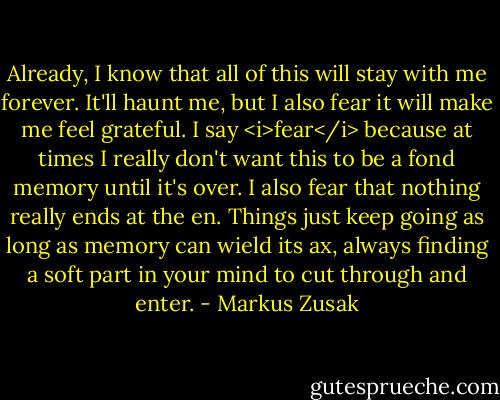 Already, I know that all of this will stay with me forever. It'll haunt me, but I also fear it will make me feel grateful. I say <i>fear</i> because at times I really don't want this to be a fond memory until it's over. I also fear that nothing really ends at the en. Things just keep going as long as memory can wield its ax, always finding a soft part in your mind to cut through and enter. - Markus Zusak