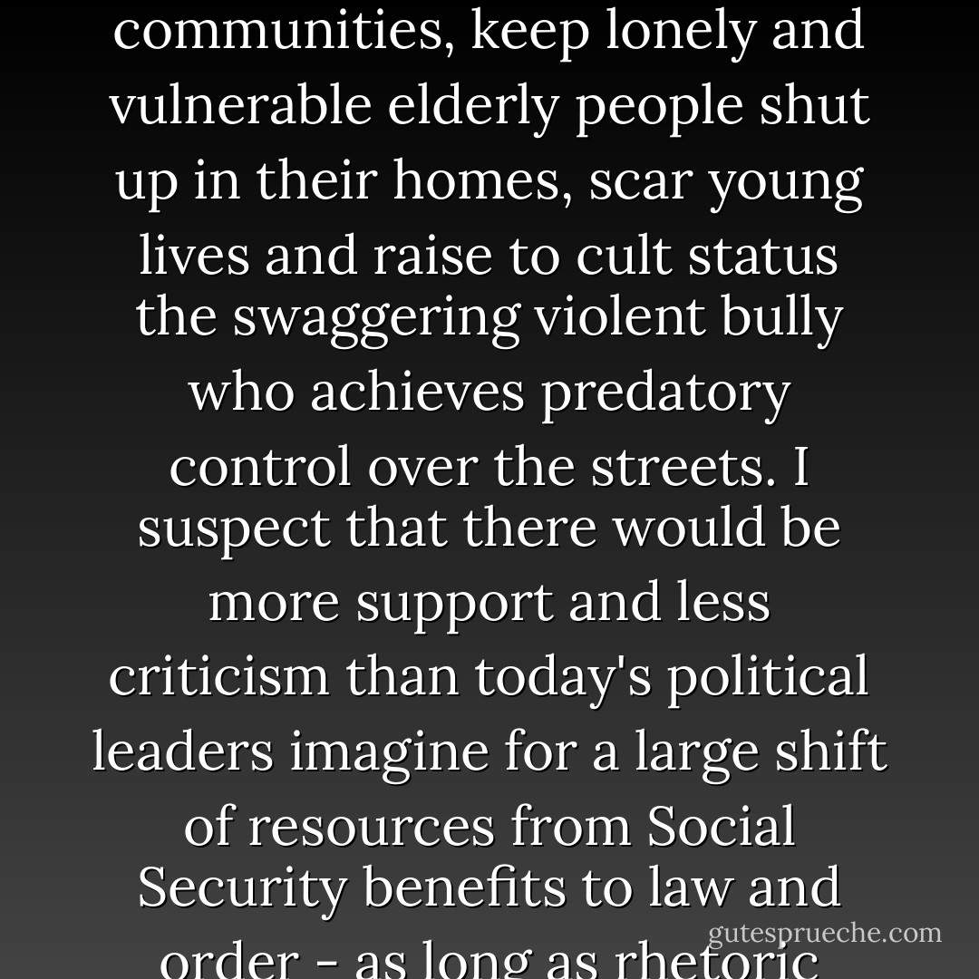 Law and order is a social service. Crime and the fear which the threat of crime induces can paralyse whole communities, keep lonely and vulnerable elderly people shut up in their homes, scar young lives and raise to cult status the swaggering violent bully who achieves predatory control over the streets. I suspect that there would be more support and less criticism than today's political leaders imagine for a large shift of resources from Social Security benefits to law and order - as long as rhetoric about getting tough on crime was matched by practice. - Margaret Thatcher