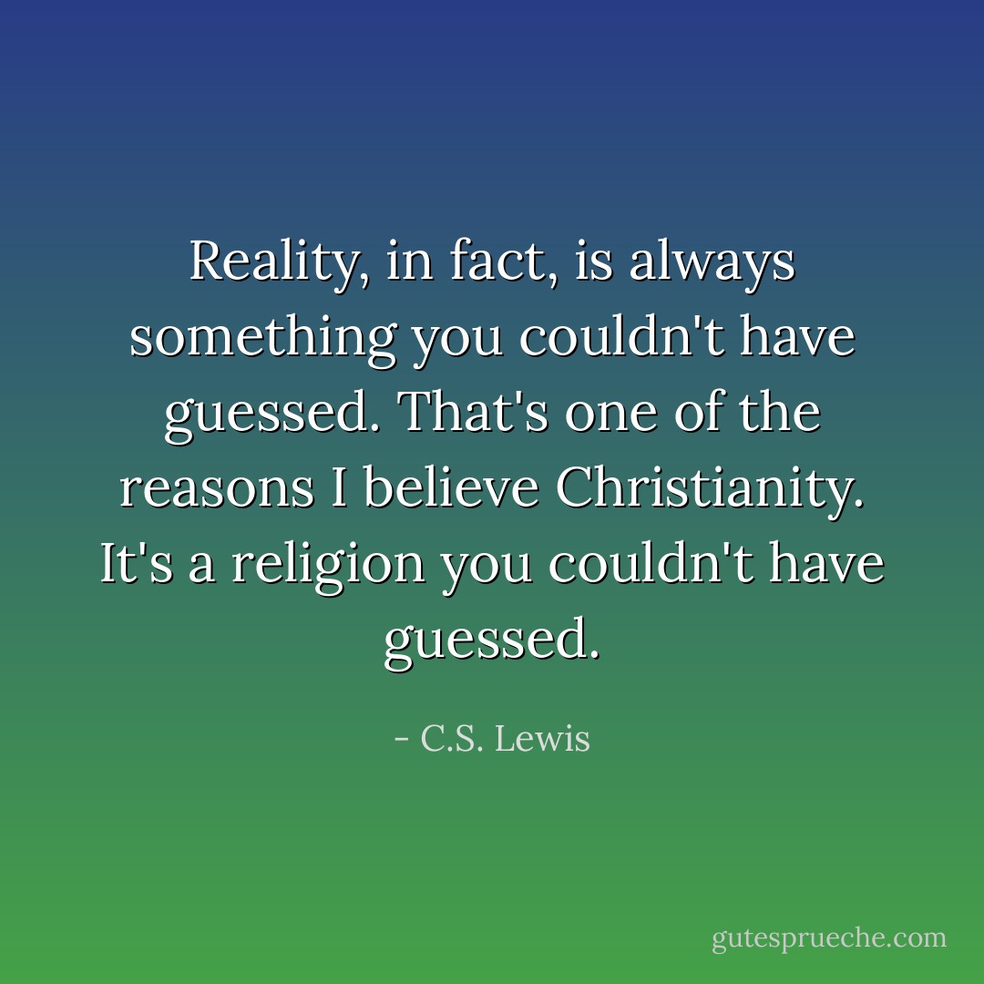 Reality, in fact, is always something you couldn't have guessed. That's one of the reasons I believe Christianity. It's a religion you couldn't have guessed. - C.S. Lewis