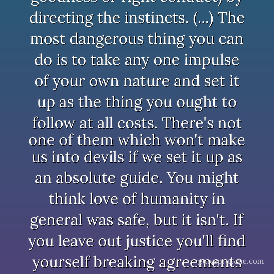 The Moral Law isn't any one instinct or any set of instincts: it is something which makes a kind of tune (the tune we call goodness or right conduct) by directing the instincts. (...) The most dangerous thing you can do is to take any one impulse of your own nature and set it up as the thing you ought to follow at all costs. There's not one of them which won't make us into devils if we set it up as an absolute guide. You might think love of humanity in general was safe, but it isn't. If you leave out justice you'll find yourself breaking agreements and faking evidence in trials 'for the sake of humanity,' and become in the end a cruel and treacherous man. - C.S. Lewis