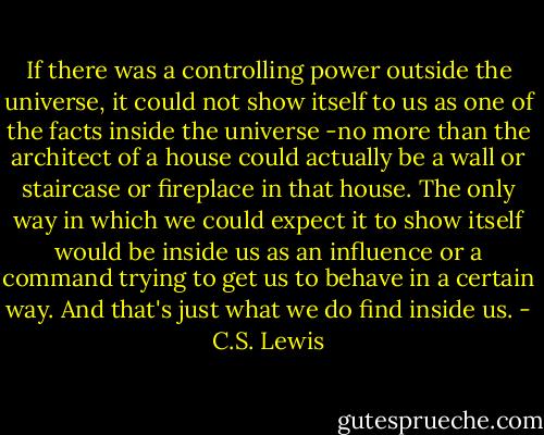 If there was a controlling power outside the universe, it could not show itself to us as one of the facts inside the universe -no more than the architect of a house could actually be a wall or staircase or fireplace in that house. The only way in which we could expect it to show itself would be inside us as an influence or a command trying to get us to behave in a certain way. And that's just what we do find inside us. - C.S. Lewis