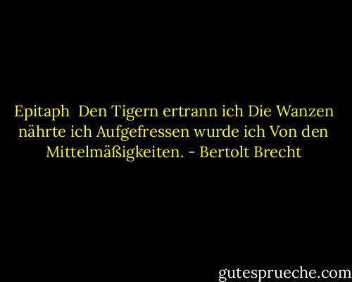 Epitaph<br /><br />Den Tigern ertrann ich<br />Die Wanzen nährte ich<br />Aufgefressen wurde ich<br />Von den Mittelmäßigkeiten. - Bertolt Brecht