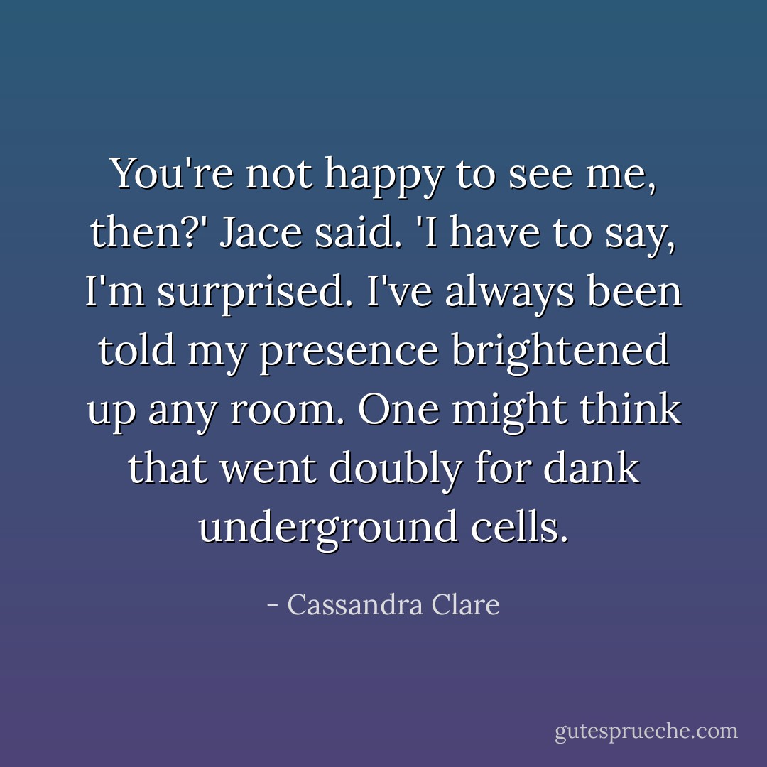 You're not happy to see me, then?' Jace said. 'I have to say, I'm surprised. I've always been told my presence brightened up any room. One might think that went doubly for dank underground cells. - Cassandra Clare