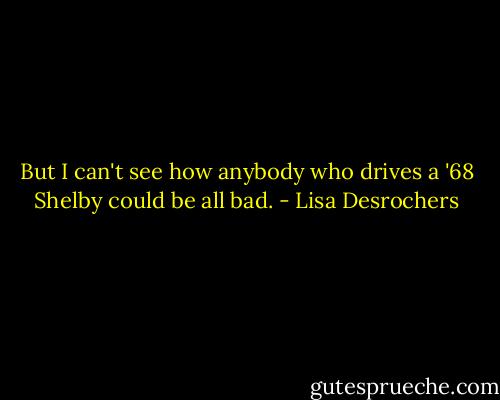 But I can't see how anybody who drives a '68 Shelby could be all bad. - Lisa Desrochers