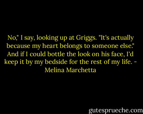 No," I say, looking up at Griggs. "It's actually because my heart belongs to someone else." And if I could bottle the look on his face, I'd keep it by my bedside for the rest of my life. - Melina Marchetta