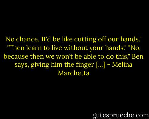 No chance. It'd be like cutting off our hands."<br />"Then learn to live without your hands."<br />"No, because then we won't be able to do this," Ben says, giving him the finger [...] - Melina Marchetta