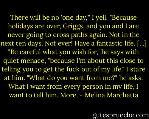 There will be no 'one day,'" I yell. "Because holidays are over, Griggs, and you and I are never going to cross paths again. Not in the next ten days. Not ever! Have a fantastic life.<br />[...]<br />"Be careful what you wish for," he says with quiet menace, "because I'm about this close to telling you to get the fuck out of my life."<br />I stare at him.<br />"What do you want from me?" he asks.<br />What I want from every person in my life, I want to tell him.<br />More. - Melina Marchetta