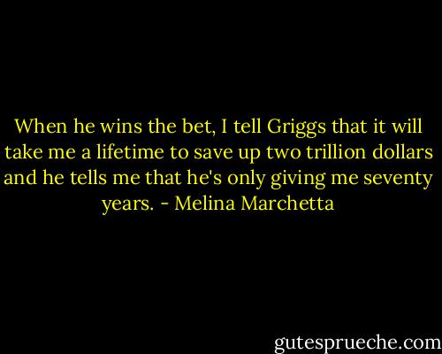 When he wins the bet, I tell Griggs that it will take me a lifetime to save up two trillion dollars and he tells me that he's only giving me seventy years. - Melina Marchetta