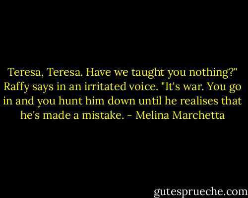 Teresa, Teresa. Have we taught you nothing?" Raffy says in an irritated voice. "It's war. You go in and you hunt him down until he realises that he's made a mistake. - Melina Marchetta
