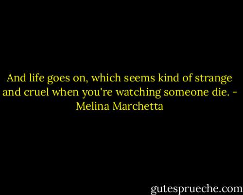 And life goes on, which seems kind of strange and cruel when you're watching someone die. - Melina Marchetta