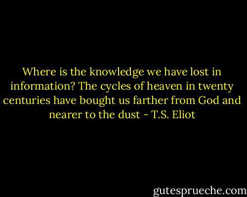 Where is the knowledge we have lost in information? The cycles of heaven in twenty centuries have bought us farther from God and nearer to the dust - T.S. Eliot