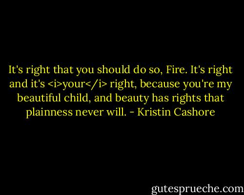 It's right that you should do so, Fire. It's right and it's <i>your</i> right, because you're my beautiful child, and beauty has rights that plainness never will. - Kristin Cashore
