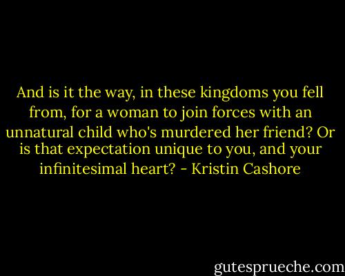 And is it the way, in these kingdoms you fell from, for a woman to join forces with an unnatural child who's murdered her friend? Or is that expectation unique to you, and your infinitesimal heart? - Kristin Cashore