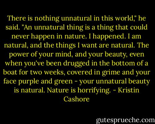 There is nothing unnatural in this world," he said. "An unnatural thing is a thing that could never happen in nature. I happened. I am natural, and the things I want are natural. The power of your mind, and your beauty, even when you've been drugged in the bottom of a boat for two weeks, covered in grime and your face purple and green - your unnatural beauty is natural. Nature is horrifying. - Kristin Cashore