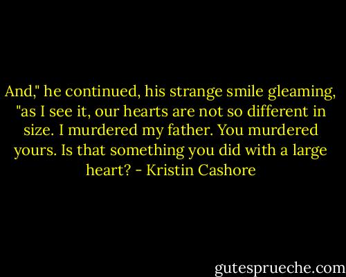 And," he continued, his strange smile gleaming, "as I see it, our hearts are not so different in size. I murdered my father. You murdered yours. Is that something you did with a large heart? - Kristin Cashore