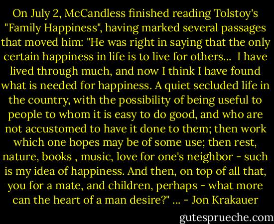 On July 2, McCandless finished reading Tolstoy's "Family Happiness", having marked several passages that moved him:<br />"He was right in saying that the only certain happiness in life is to live for others...<br /><br />I have lived through much, and now I think I have found what is needed for happiness. A quiet secluded life in the country, with the possibility of being useful to people to whom it is easy to do good, and who are not accustomed to have it done to them; then work which one hopes may be of some use; then rest, nature, books , music, love for one's neighbor - such is my idea of happiness. And then, on top of all that, you for a mate, and children, perhaps - what more can the heart of a man desire?" ... - Jon Krakauer