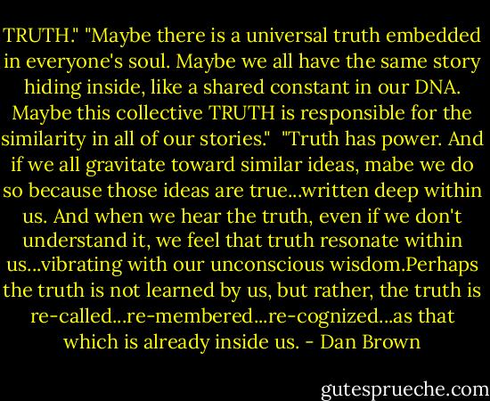 TRUTH."<br />"Maybe there is a universal truth embedded in everyone's soul. Maybe we all have the same story hiding inside, like a shared constant in our DNA. Maybe this collective TRUTH is responsible for the similarity in all of our stories."<br /><br />‎"Truth has power. And if we all gravitate toward similar ideas, mabe we do so because those ideas are true...written deep within us. And when we hear the truth, even if we don't understand it, we feel that truth resonate within us...vibrating with our unconscious wisdom.Perhaps the truth is not learned by us, but rather, the truth is re-called...re-membered...re-cognized...as that which is already inside us. - Dan Brown