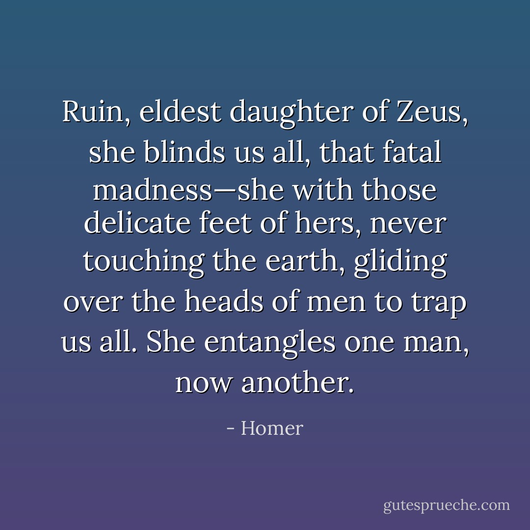 Ruin, eldest daughter of Zeus, she blinds us all, that fatal madness—she with those delicate feet of hers, never touching the earth, gliding over the heads of men to trap us all. She entangles one man, now another. - Homer