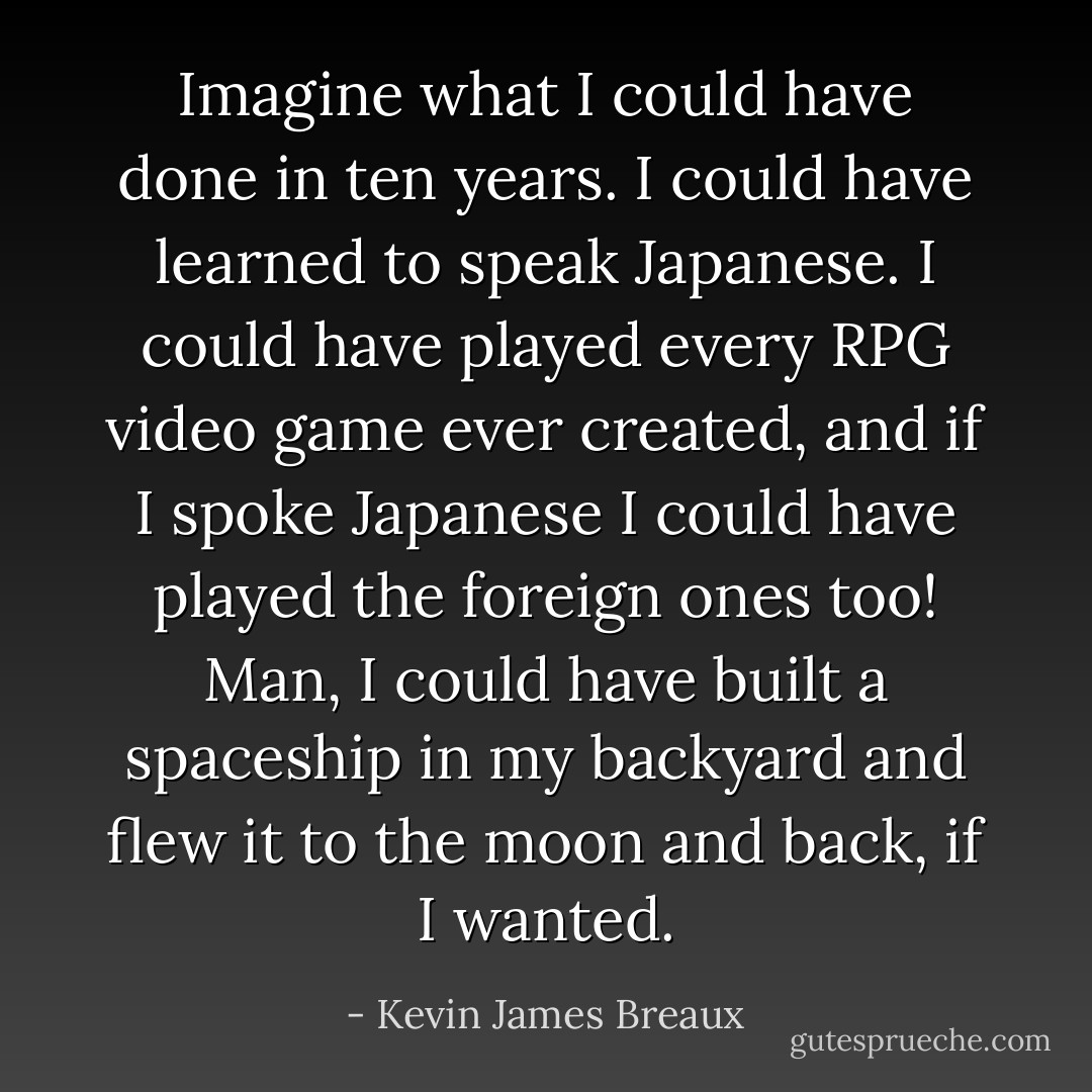 Imagine what I could have done in ten years. I could have learned to speak Japanese. I could have played every RPG video game ever created, and if I spoke Japanese I could have played the foreign ones too! Man, I could have built a spaceship in my backyard and flew it to the moon and back, if I wanted. - Kevin James Breaux