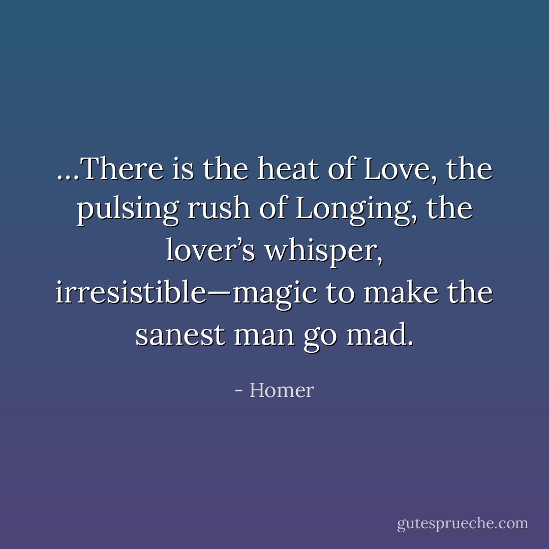 …There is the heat of Love, the pulsing rush of Longing, the lover’s whisper, irresistible—magic to make the sanest man go mad. - Homer