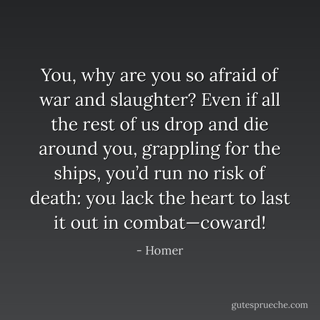 You, why are you so afraid of war and slaughter? Even if all the rest of us drop and die around you, grappling for the ships, you’d run no risk of death: you lack the heart to last it out in combat—coward! - Homer
