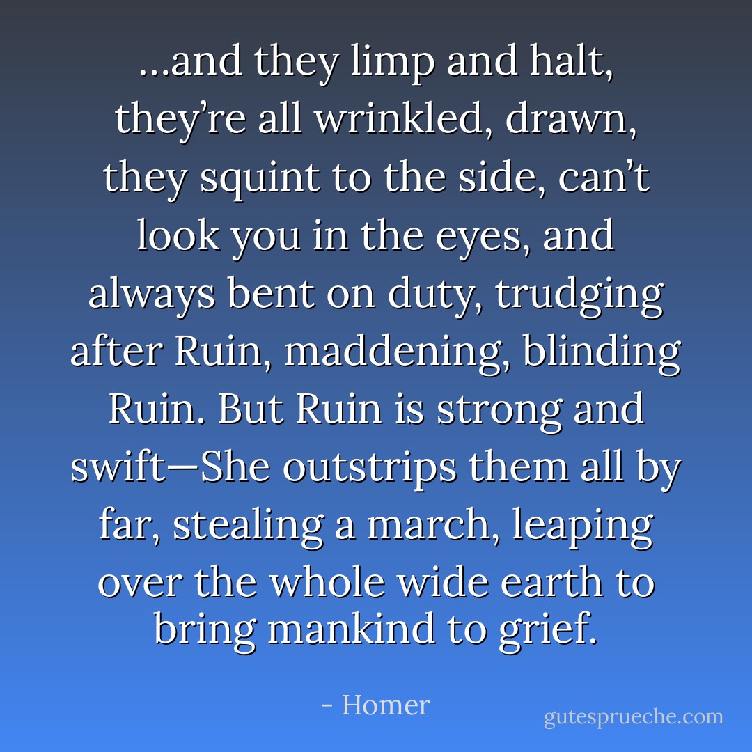 …and they limp and halt, they’re all wrinkled, drawn, they squint to the side, can’t look you in the eyes, and always bent on duty, trudging after Ruin, maddening, blinding Ruin. But Ruin is strong and swift—She outstrips them all by far, stealing a march, leaping over the whole wide earth to bring mankind to grief. - Homer
