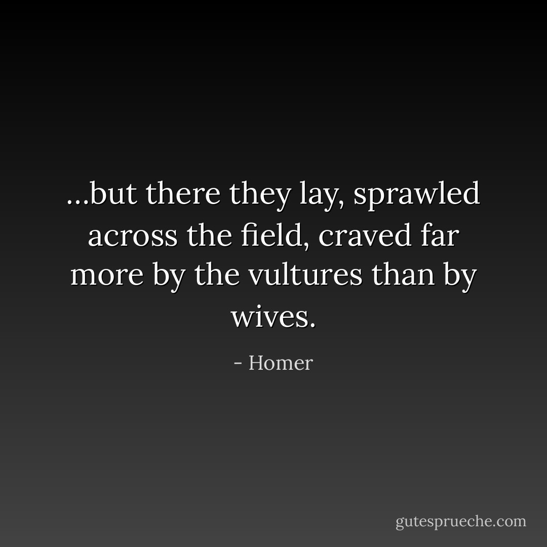 …but there they lay, sprawled across the field, craved far more by the vultures than by wives. - Homer