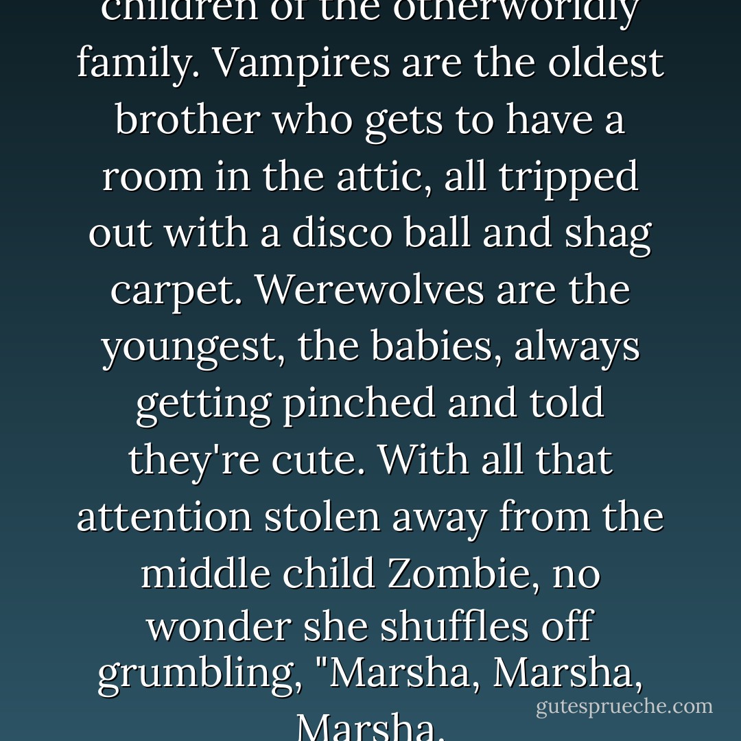 Zombies are the middle children of the otherworldly family. Vampires are the oldest brother who gets to have a room in the attic, all tripped out with a disco ball and shag carpet. Werewolves are the youngest, the babies, always getting pinched and told they're cute. With all that attention stolen away from the middle child Zombie, no wonder she shuffles off grumbling, "Marsha, Marsha, Marsha. - Kevin James Breaux