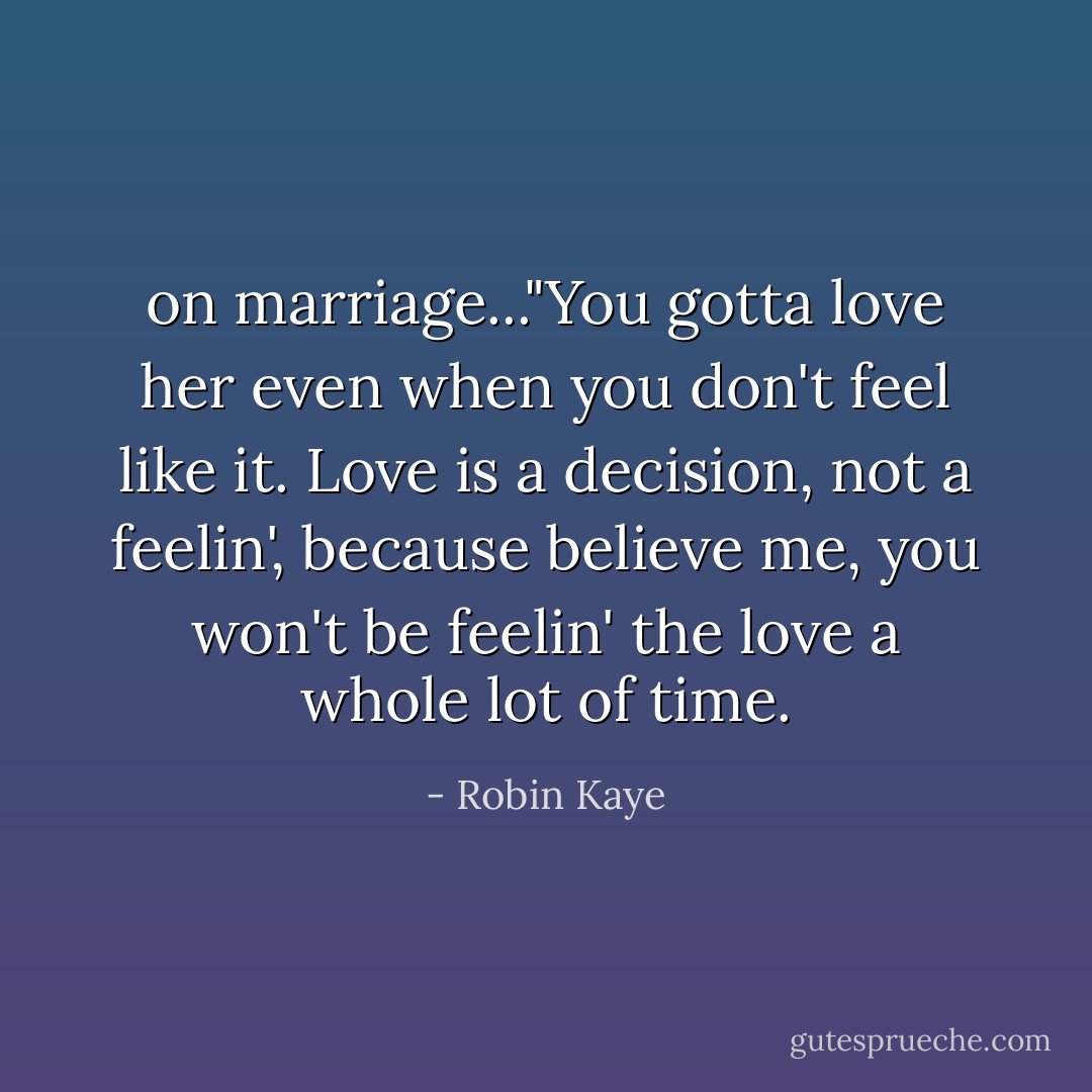 on marriage..."You gotta love her even when you don't feel like it. Love is a decision, not a feelin', because believe me, you won't be feelin' the love a whole lot of time. - Robin Kaye