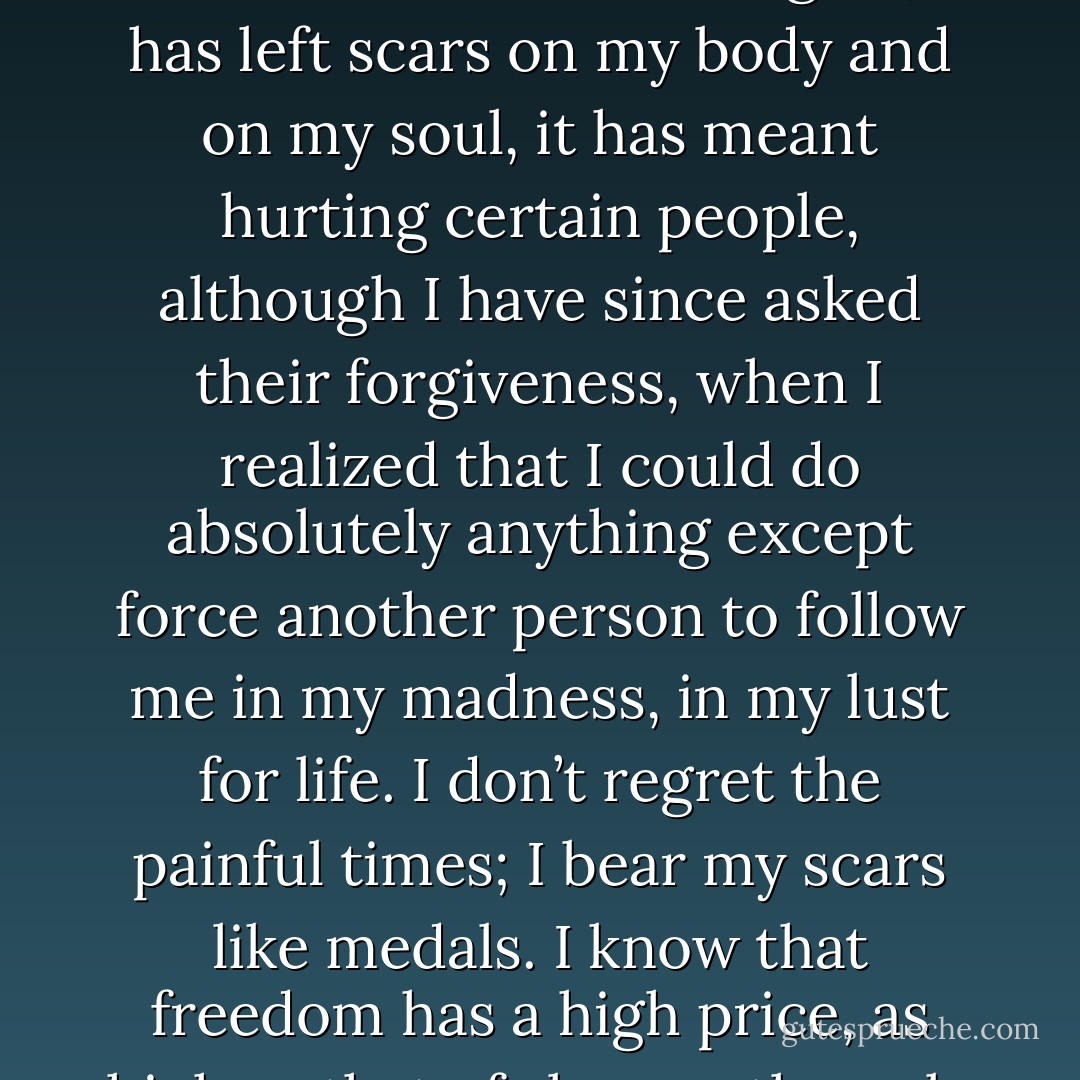 Freedom continues to be the thing I prize most in the world. Of course, this has led me to drink wines I did not like, to do things I should not have done and which I will not do again; it has left scars on my body and on my soul, it has meant hurting certain people, although I have since asked their forgiveness, when I realized that I could do absolutely anything except force another person to follow me in my madness, in my lust for life. I don’t regret the painful times; I bear my scars like medals. I know that freedom has a high price, as high as that of slavery; the only difference is that you pay with pleasure and a smile, even when that smile is dimmed by tears. - Paulo Coelho