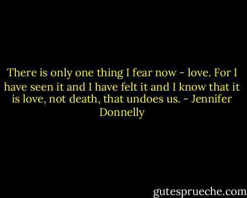 There is only one thing I fear now - love. For I have seen it and I have felt it and I know that it is love, not death, that undoes us. - Jennifer Donnelly