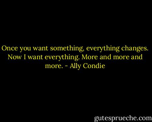 Once you want something, everything changes. Now I want everything. More and more and more. - Ally Condie