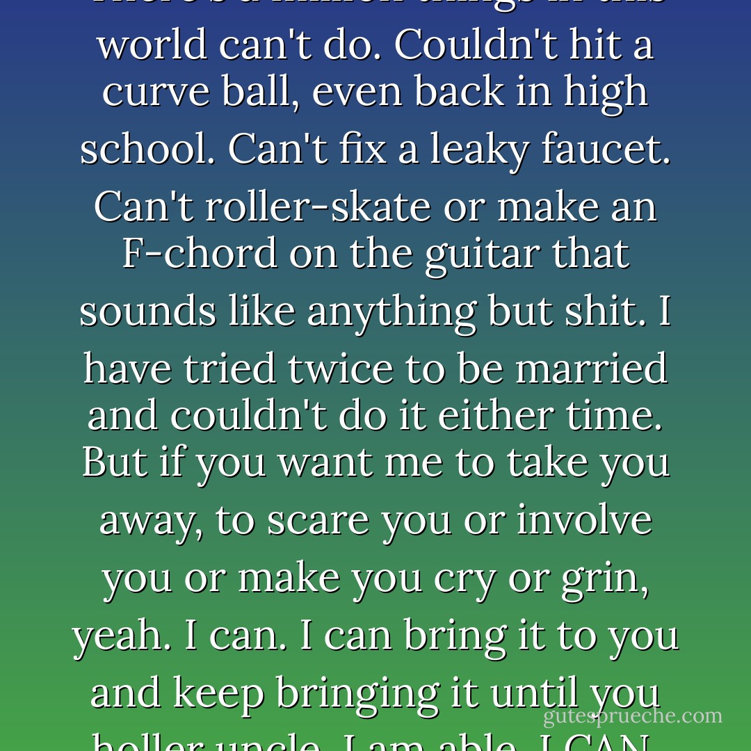 Can I? Yeah. You bet I can. There's a million things in this world can't do. Couldn't hit a curve ball, even back in high school. Can't fix a leaky faucet. Can't roller-skate or make an F-chord on the guitar that sounds like anything but shit. I have tried twice to be married and couldn't do it either time. But if you want me to take you away, to scare you or involve you or make you cry or grin, yeah. I can. I can bring it to you and keep bringing it until you holler uncle. I am able. I CAN. - Stephen King