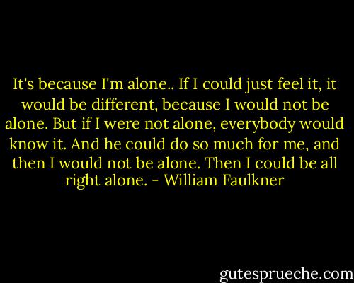 It's because I'm alone.. If I could just feel it, it would be different, because I would not be alone. But if I were not alone, everybody would know it. And he could do so much for me, and then I would not be alone. Then I could be all right alone. - William Faulkner