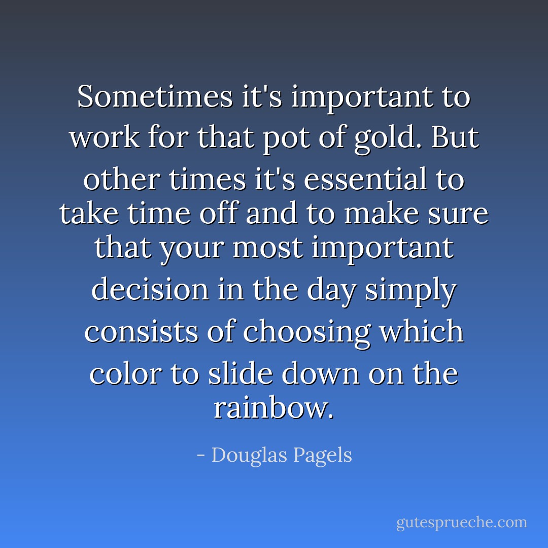 Sometimes it's important to work for that pot of gold. But other times it's essential to take time off and to make sure that your most important decision in the day simply consists of choosing which color to slide down on the rainbow. - Douglas Pagels