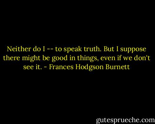 Neither do I -- to speak truth. But I suppose there might be good in things, even if we don't see it. - Frances Hodgson Burnett
