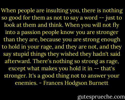 When people are insulting you, there is nothing so good for them as not to say a word -- just to look at them and think. When you will not fly into a passion people know you are stronger than they are, because you are strong enough to hold in your rage, and they are not, and they say stupid things they wished they hadn't said afterward. There's nothing so strong as rage, except what makes you hold it in -- that's stronger. It's a good thing not to answer your enemies. - Frances Hodgson Burnett