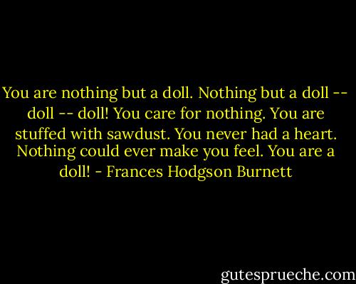 You are nothing but a doll. Nothing but a doll -- doll -- doll! You care for nothing. You are stuffed with sawdust. You never had a heart. Nothing could ever make you feel. You are a doll! - Frances Hodgson Burnett