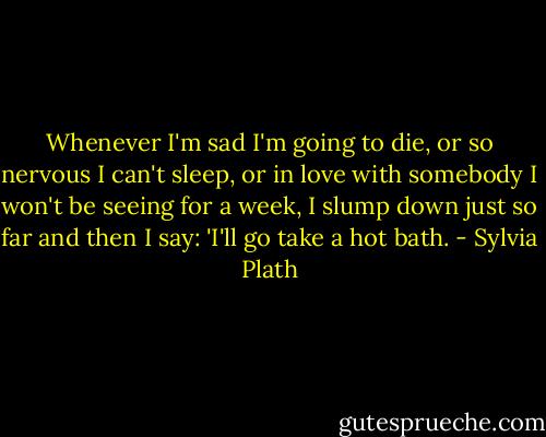Whenever I'm sad I'm going to die, or so nervous I can't sleep, or in love with somebody I won't be seeing for a week, I slump down just so far and then I say: 'I'll go take a hot bath. - Sylvia Plath