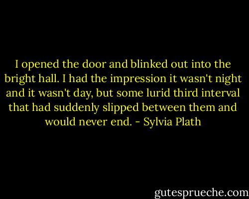 I opened the door and blinked out into the bright hall. I had the impression it wasn't night and it wasn't day, but some lurid third interval that had suddenly slipped between them and would never end. - Sylvia Plath