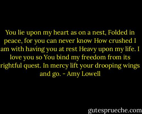 You lie upon my heart as on a nest,<br />Folded in peace, for you can never know<br />How crushed I am with having you at rest<br />Heavy upon my life. I love you so<br />You bind my freedom from its rightful quest.<br />In mercy lift your drooping wings and go. - Amy Lowell