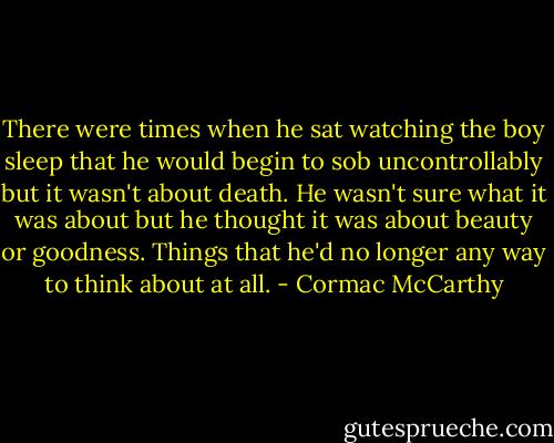 There were times when he sat watching the boy sleep that he would begin to sob uncontrollably but it wasn't about death. He wasn't sure what it was about but he thought it was about beauty or goodness. Things that he'd no longer any way to think about at all. - Cormac McCarthy