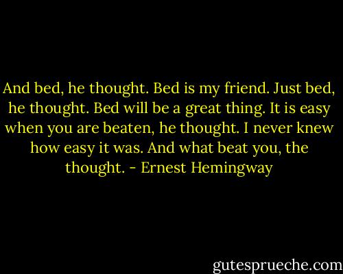 And bed, he thought. Bed is my friend. Just bed, he thought. Bed will be a great thing. It is easy when you are beaten, he thought. I never knew how easy it was. And what beat you, the thought. - Ernest Hemingway