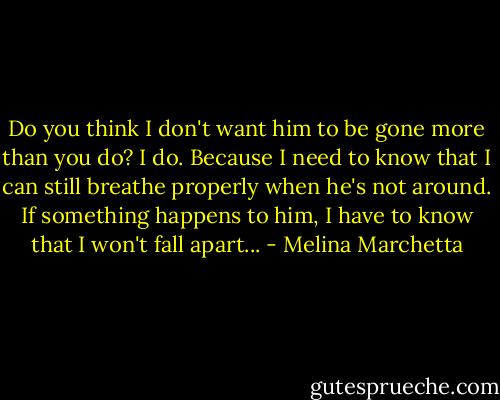 Do you think I don't want him to be gone more than you do? I do. Because I need to know that I can still breathe properly when he's not around. If something happens to him, I have to know that I won't fall apart... - Melina Marchetta